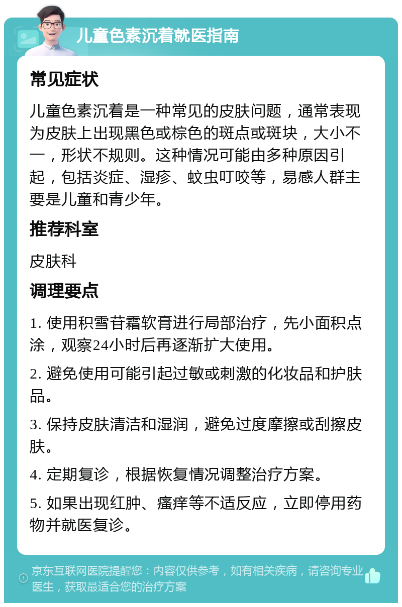 儿童色素沉着就医指南 常见症状 儿童色素沉着是一种常见的皮肤问题，通常表现为皮肤上出现黑色或棕色的斑点或斑块，大小不一，形状不规则。这种情况可能由多种原因引起，包括炎症、湿疹、蚊虫叮咬等，易感人群主要是儿童和青少年。 推荐科室 皮肤科 调理要点 1. 使用积雪苷霜软膏进行局部治疗，先小面积点涂，观察24小时后再逐渐扩大使用。 2. 避免使用可能引起过敏或刺激的化妆品和护肤品。 3. 保持皮肤清洁和湿润，避免过度摩擦或刮擦皮肤。 4. 定期复诊，根据恢复情况调整治疗方案。 5. 如果出现红肿、瘙痒等不适反应，立即停用药物并就医复诊。