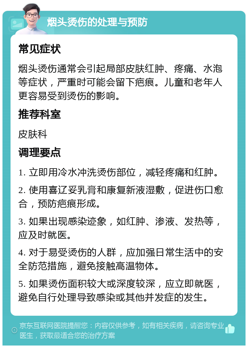 烟头烫伤的处理与预防 常见症状 烟头烫伤通常会引起局部皮肤红肿、疼痛、水泡等症状，严重时可能会留下疤痕。儿童和老年人更容易受到烫伤的影响。 推荐科室 皮肤科 调理要点 1. 立即用冷水冲洗烫伤部位，减轻疼痛和红肿。 2. 使用喜辽妥乳膏和康复新液湿敷，促进伤口愈合，预防疤痕形成。 3. 如果出现感染迹象，如红肿、渗液、发热等，应及时就医。 4. 对于易受烫伤的人群，应加强日常生活中的安全防范措施，避免接触高温物体。 5. 如果烫伤面积较大或深度较深，应立即就医，避免自行处理导致感染或其他并发症的发生。