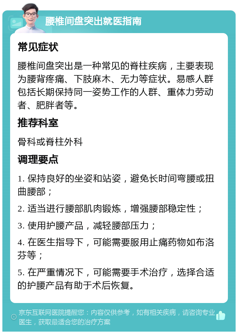 腰椎间盘突出就医指南 常见症状 腰椎间盘突出是一种常见的脊柱疾病，主要表现为腰背疼痛、下肢麻木、无力等症状。易感人群包括长期保持同一姿势工作的人群、重体力劳动者、肥胖者等。 推荐科室 骨科或脊柱外科 调理要点 1. 保持良好的坐姿和站姿，避免长时间弯腰或扭曲腰部； 2. 适当进行腰部肌肉锻炼，增强腰部稳定性； 3. 使用护腰产品，减轻腰部压力； 4. 在医生指导下，可能需要服用止痛药物如布洛芬等； 5. 在严重情况下，可能需要手术治疗，选择合适的护腰产品有助于术后恢复。