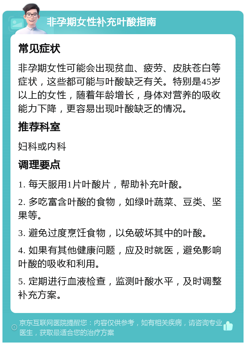 非孕期女性补充叶酸指南 常见症状 非孕期女性可能会出现贫血、疲劳、皮肤苍白等症状，这些都可能与叶酸缺乏有关。特别是45岁以上的女性，随着年龄增长，身体对营养的吸收能力下降，更容易出现叶酸缺乏的情况。 推荐科室 妇科或内科 调理要点 1. 每天服用1片叶酸片，帮助补充叶酸。 2. 多吃富含叶酸的食物，如绿叶蔬菜、豆类、坚果等。 3. 避免过度烹饪食物，以免破坏其中的叶酸。 4. 如果有其他健康问题，应及时就医，避免影响叶酸的吸收和利用。 5. 定期进行血液检查，监测叶酸水平，及时调整补充方案。