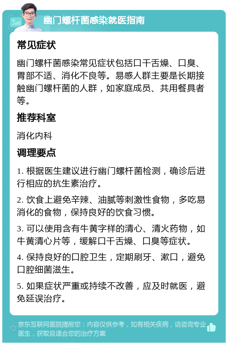 幽门螺杆菌感染就医指南 常见症状 幽门螺杆菌感染常见症状包括口干舌燥、口臭、胃部不适、消化不良等。易感人群主要是长期接触幽门螺杆菌的人群，如家庭成员、共用餐具者等。 推荐科室 消化内科 调理要点 1. 根据医生建议进行幽门螺杆菌检测，确诊后进行相应的抗生素治疗。 2. 饮食上避免辛辣、油腻等刺激性食物，多吃易消化的食物，保持良好的饮食习惯。 3. 可以使用含有牛黄字样的清心、清火药物，如牛黄清心片等，缓解口干舌燥、口臭等症状。 4. 保持良好的口腔卫生，定期刷牙、漱口，避免口腔细菌滋生。 5. 如果症状严重或持续不改善，应及时就医，避免延误治疗。