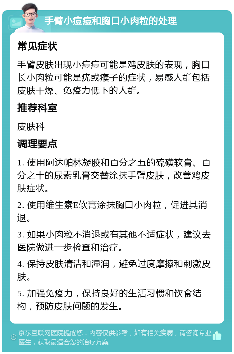 手臂小痘痘和胸口小肉粒的处理 常见症状 手臂皮肤出现小痘痘可能是鸡皮肤的表现，胸口长小肉粒可能是疣或瘊子的症状，易感人群包括皮肤干燥、免疫力低下的人群。 推荐科室 皮肤科 调理要点 1. 使用阿达帕林凝胶和百分之五的硫磺软膏、百分之十的尿素乳膏交替涂抹手臂皮肤，改善鸡皮肤症状。 2. 使用维生素E软膏涂抹胸口小肉粒，促进其消退。 3. 如果小肉粒不消退或有其他不适症状，建议去医院做进一步检查和治疗。 4. 保持皮肤清洁和湿润，避免过度摩擦和刺激皮肤。 5. 加强免疫力，保持良好的生活习惯和饮食结构，预防皮肤问题的发生。