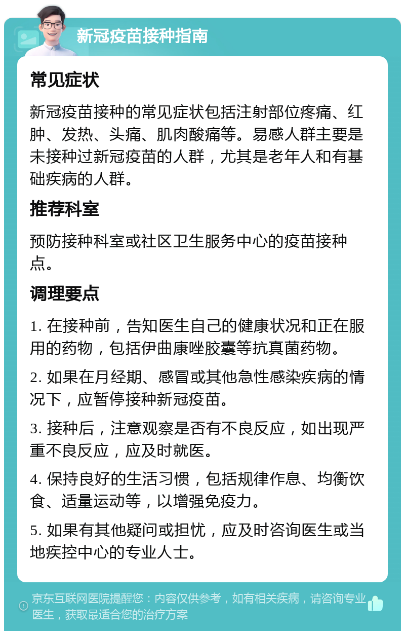 新冠疫苗接种指南 常见症状 新冠疫苗接种的常见症状包括注射部位疼痛、红肿、发热、头痛、肌肉酸痛等。易感人群主要是未接种过新冠疫苗的人群，尤其是老年人和有基础疾病的人群。 推荐科室 预防接种科室或社区卫生服务中心的疫苗接种点。 调理要点 1. 在接种前，告知医生自己的健康状况和正在服用的药物，包括伊曲康唑胶囊等抗真菌药物。 2. 如果在月经期、感冒或其他急性感染疾病的情况下，应暂停接种新冠疫苗。 3. 接种后，注意观察是否有不良反应，如出现严重不良反应，应及时就医。 4. 保持良好的生活习惯，包括规律作息、均衡饮食、适量运动等，以增强免疫力。 5. 如果有其他疑问或担忧，应及时咨询医生或当地疾控中心的专业人士。