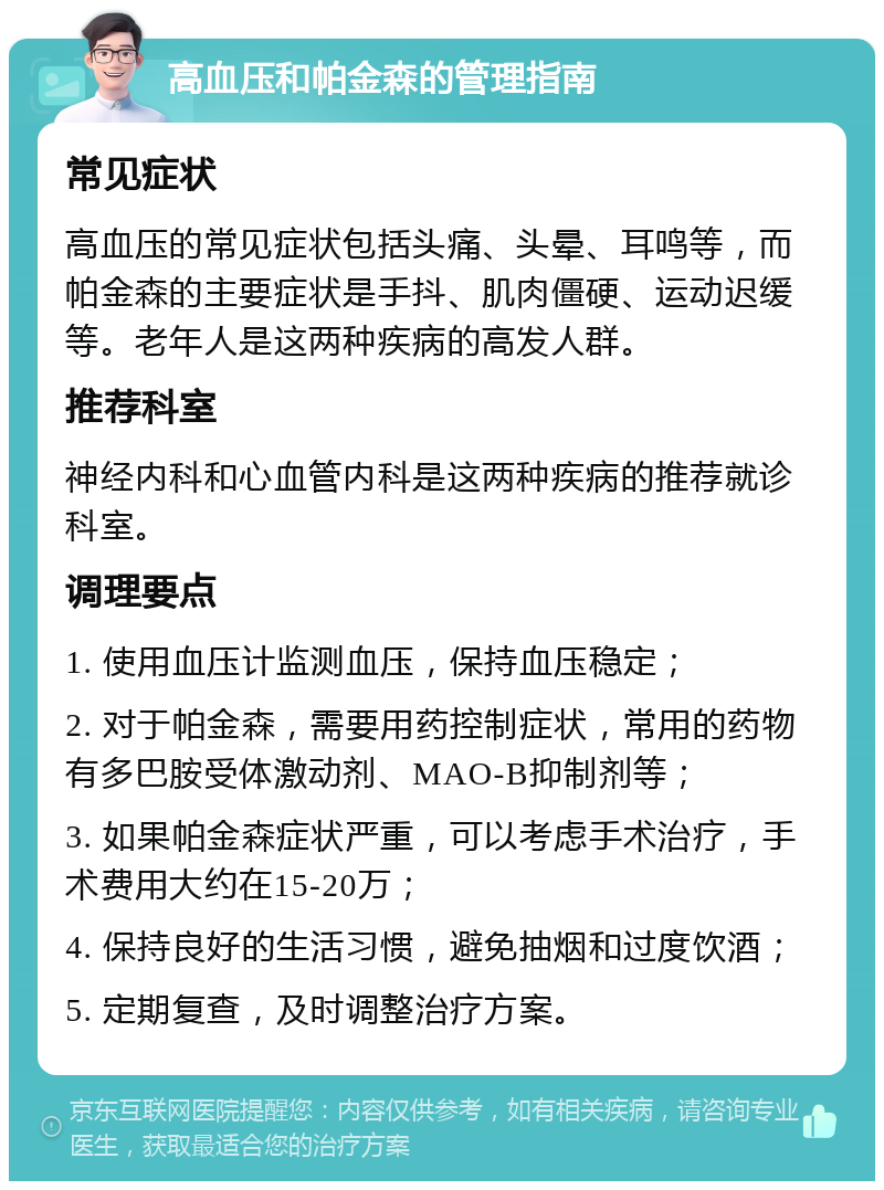 高血压和帕金森的管理指南 常见症状 高血压的常见症状包括头痛、头晕、耳鸣等，而帕金森的主要症状是手抖、肌肉僵硬、运动迟缓等。老年人是这两种疾病的高发人群。 推荐科室 神经内科和心血管内科是这两种疾病的推荐就诊科室。 调理要点 1. 使用血压计监测血压，保持血压稳定； 2. 对于帕金森，需要用药控制症状，常用的药物有多巴胺受体激动剂、MAO-B抑制剂等； 3. 如果帕金森症状严重，可以考虑手术治疗，手术费用大约在15-20万； 4. 保持良好的生活习惯，避免抽烟和过度饮酒； 5. 定期复查，及时调整治疗方案。