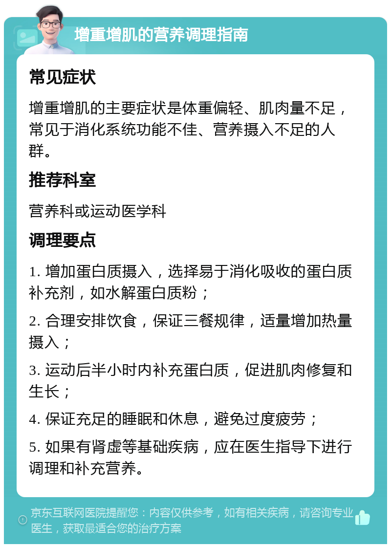 增重增肌的营养调理指南 常见症状 增重增肌的主要症状是体重偏轻、肌肉量不足，常见于消化系统功能不佳、营养摄入不足的人群。 推荐科室 营养科或运动医学科 调理要点 1. 增加蛋白质摄入，选择易于消化吸收的蛋白质补充剂，如水解蛋白质粉； 2. 合理安排饮食，保证三餐规律，适量增加热量摄入； 3. 运动后半小时内补充蛋白质，促进肌肉修复和生长； 4. 保证充足的睡眠和休息，避免过度疲劳； 5. 如果有肾虚等基础疾病，应在医生指导下进行调理和补充营养。