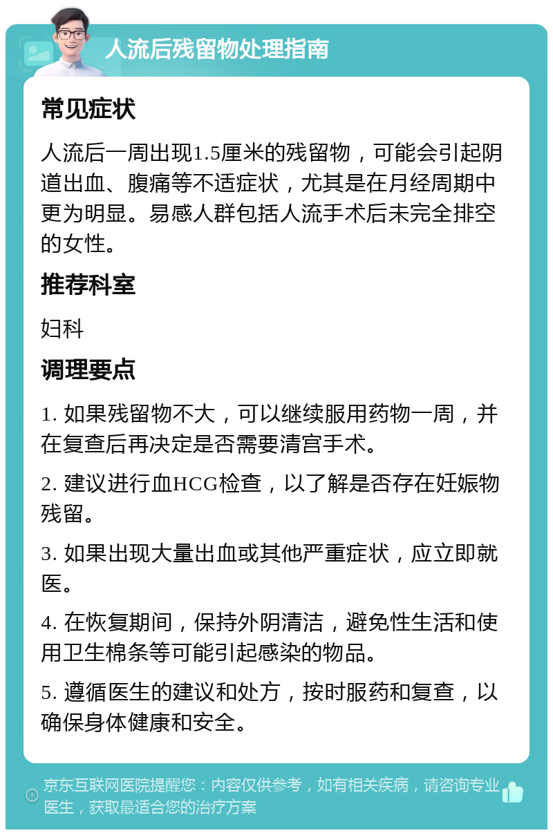 人流后残留物处理指南 常见症状 人流后一周出现1.5厘米的残留物，可能会引起阴道出血、腹痛等不适症状，尤其是在月经周期中更为明显。易感人群包括人流手术后未完全排空的女性。 推荐科室 妇科 调理要点 1. 如果残留物不大，可以继续服用药物一周，并在复查后再决定是否需要清宫手术。 2. 建议进行血HCG检查，以了解是否存在妊娠物残留。 3. 如果出现大量出血或其他严重症状，应立即就医。 4. 在恢复期间，保持外阴清洁，避免性生活和使用卫生棉条等可能引起感染的物品。 5. 遵循医生的建议和处方，按时服药和复查，以确保身体健康和安全。