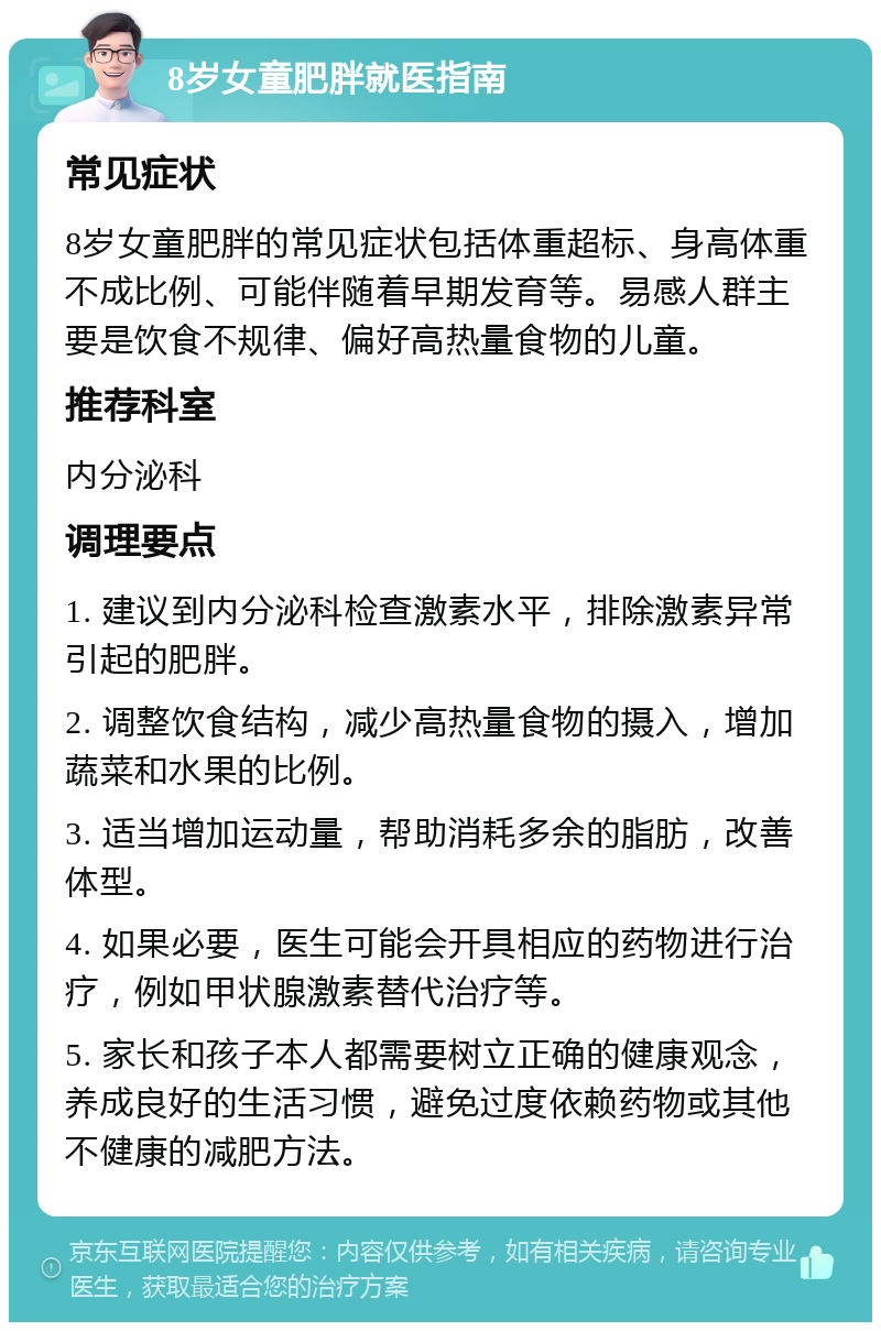 8岁女童肥胖就医指南 常见症状 8岁女童肥胖的常见症状包括体重超标、身高体重不成比例、可能伴随着早期发育等。易感人群主要是饮食不规律、偏好高热量食物的儿童。 推荐科室 内分泌科 调理要点 1. 建议到内分泌科检查激素水平，排除激素异常引起的肥胖。 2. 调整饮食结构，减少高热量食物的摄入，增加蔬菜和水果的比例。 3. 适当增加运动量，帮助消耗多余的脂肪，改善体型。 4. 如果必要，医生可能会开具相应的药物进行治疗，例如甲状腺激素替代治疗等。 5. 家长和孩子本人都需要树立正确的健康观念，养成良好的生活习惯，避免过度依赖药物或其他不健康的减肥方法。