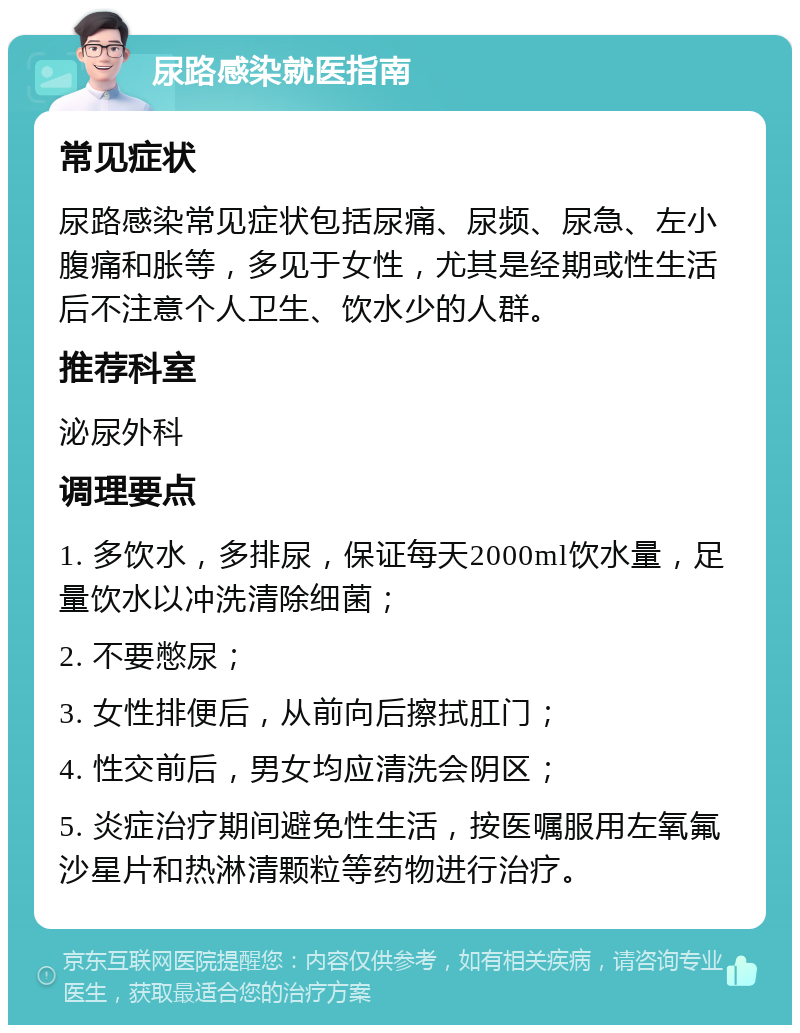 尿路感染就医指南 常见症状 尿路感染常见症状包括尿痛、尿频、尿急、左小腹痛和胀等，多见于女性，尤其是经期或性生活后不注意个人卫生、饮水少的人群。 推荐科室 泌尿外科 调理要点 1. 多饮水，多排尿，保证每天2000ml饮水量，足量饮水以冲洗清除细菌； 2. 不要憋尿； 3. 女性排便后，从前向后擦拭肛门； 4. 性交前后，男女均应清洗会阴区； 5. 炎症治疗期间避免性生活，按医嘱服用左氧氟沙星片和热淋清颗粒等药物进行治疗。