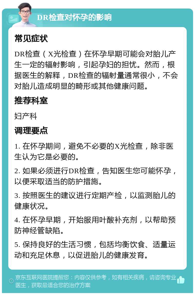 DR检查对怀孕的影响 常见症状 DR检查（X光检查）在怀孕早期可能会对胎儿产生一定的辐射影响，引起孕妇的担忧。然而，根据医生的解释，DR检查的辐射量通常很小，不会对胎儿造成明显的畸形或其他健康问题。 推荐科室 妇产科 调理要点 1. 在怀孕期间，避免不必要的X光检查，除非医生认为它是必要的。 2. 如果必须进行DR检查，告知医生您可能怀孕，以便采取适当的防护措施。 3. 按照医生的建议进行定期产检，以监测胎儿的健康状况。 4. 在怀孕早期，开始服用叶酸补充剂，以帮助预防神经管缺陷。 5. 保持良好的生活习惯，包括均衡饮食、适量运动和充足休息，以促进胎儿的健康发育。