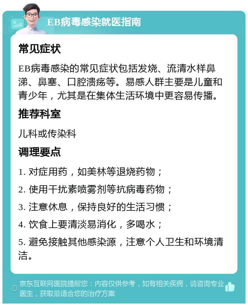 EB病毒感染就医指南 常见症状 EB病毒感染的常见症状包括发烧、流清水样鼻涕、鼻塞、口腔溃疡等。易感人群主要是儿童和青少年，尤其是在集体生活环境中更容易传播。 推荐科室 儿科或传染科 调理要点 1. 对症用药，如美林等退烧药物； 2. 使用干扰素喷雾剂等抗病毒药物； 3. 注意休息，保持良好的生活习惯； 4. 饮食上要清淡易消化，多喝水； 5. 避免接触其他感染源，注意个人卫生和环境清洁。