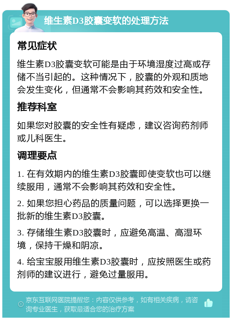 维生素D3胶囊变软的处理方法 常见症状 维生素D3胶囊变软可能是由于环境湿度过高或存储不当引起的。这种情况下，胶囊的外观和质地会发生变化，但通常不会影响其药效和安全性。 推荐科室 如果您对胶囊的安全性有疑虑，建议咨询药剂师或儿科医生。 调理要点 1. 在有效期内的维生素D3胶囊即使变软也可以继续服用，通常不会影响其药效和安全性。 2. 如果您担心药品的质量问题，可以选择更换一批新的维生素D3胶囊。 3. 存储维生素D3胶囊时，应避免高温、高湿环境，保持干燥和阴凉。 4. 给宝宝服用维生素D3胶囊时，应按照医生或药剂师的建议进行，避免过量服用。