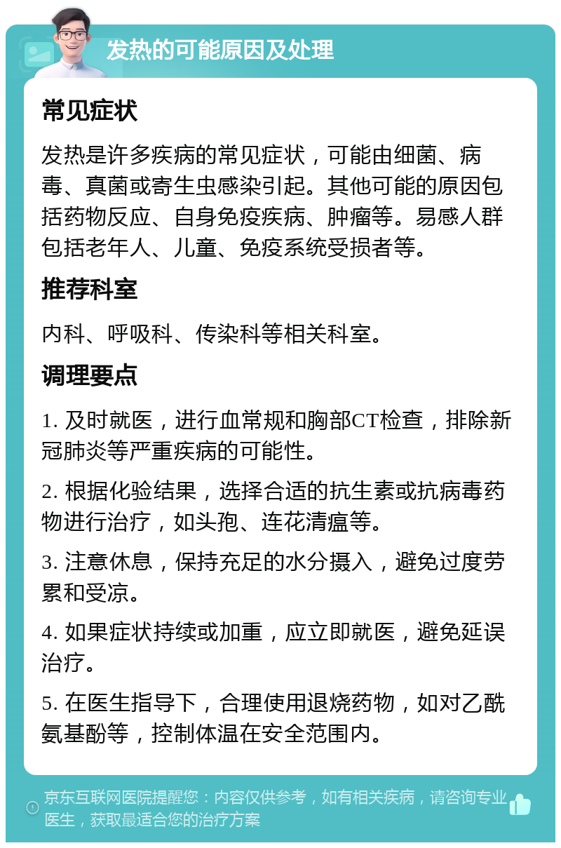 发热的可能原因及处理 常见症状 发热是许多疾病的常见症状，可能由细菌、病毒、真菌或寄生虫感染引起。其他可能的原因包括药物反应、自身免疫疾病、肿瘤等。易感人群包括老年人、儿童、免疫系统受损者等。 推荐科室 内科、呼吸科、传染科等相关科室。 调理要点 1. 及时就医，进行血常规和胸部CT检查，排除新冠肺炎等严重疾病的可能性。 2. 根据化验结果，选择合适的抗生素或抗病毒药物进行治疗，如头孢、连花清瘟等。 3. 注意休息，保持充足的水分摄入，避免过度劳累和受凉。 4. 如果症状持续或加重，应立即就医，避免延误治疗。 5. 在医生指导下，合理使用退烧药物，如对乙酰氨基酚等，控制体温在安全范围内。