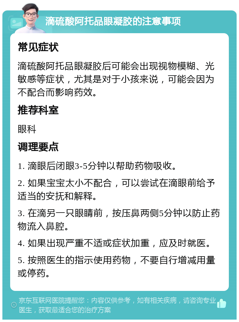 滴硫酸阿托品眼凝胶的注意事项 常见症状 滴硫酸阿托品眼凝胶后可能会出现视物模糊、光敏感等症状，尤其是对于小孩来说，可能会因为不配合而影响药效。 推荐科室 眼科 调理要点 1. 滴眼后闭眼3-5分钟以帮助药物吸收。 2. 如果宝宝太小不配合，可以尝试在滴眼前给予适当的安抚和解释。 3. 在滴另一只眼睛前，按压鼻两侧5分钟以防止药物流入鼻腔。 4. 如果出现严重不适或症状加重，应及时就医。 5. 按照医生的指示使用药物，不要自行增减用量或停药。