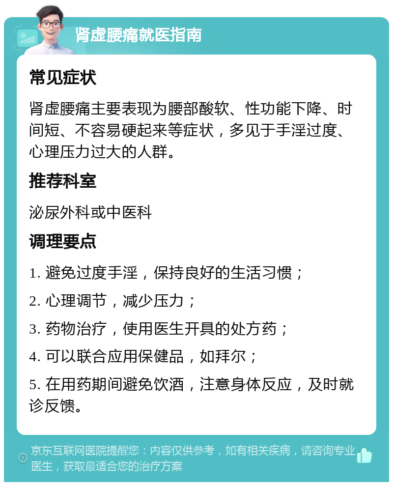 肾虚腰痛就医指南 常见症状 肾虚腰痛主要表现为腰部酸软、性功能下降、时间短、不容易硬起来等症状，多见于手淫过度、心理压力过大的人群。 推荐科室 泌尿外科或中医科 调理要点 1. 避免过度手淫，保持良好的生活习惯； 2. 心理调节，减少压力； 3. 药物治疗，使用医生开具的处方药； 4. 可以联合应用保健品，如拜尔； 5. 在用药期间避免饮酒，注意身体反应，及时就诊反馈。