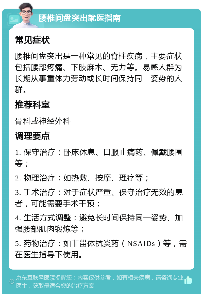 腰椎间盘突出就医指南 常见症状 腰椎间盘突出是一种常见的脊柱疾病，主要症状包括腰部疼痛、下肢麻木、无力等。易感人群为长期从事重体力劳动或长时间保持同一姿势的人群。 推荐科室 骨科或神经外科 调理要点 1. 保守治疗：卧床休息、口服止痛药、佩戴腰围等； 2. 物理治疗：如热敷、按摩、理疗等； 3. 手术治疗：对于症状严重、保守治疗无效的患者，可能需要手术干预； 4. 生活方式调整：避免长时间保持同一姿势、加强腰部肌肉锻炼等； 5. 药物治疗：如非甾体抗炎药（NSAIDs）等，需在医生指导下使用。