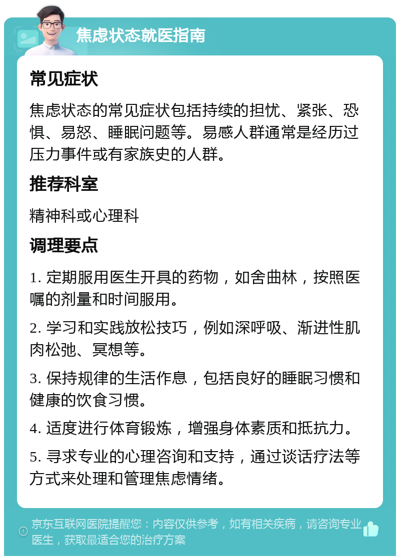 焦虑状态就医指南 常见症状 焦虑状态的常见症状包括持续的担忧、紧张、恐惧、易怒、睡眠问题等。易感人群通常是经历过压力事件或有家族史的人群。 推荐科室 精神科或心理科 调理要点 1. 定期服用医生开具的药物，如舍曲林，按照医嘱的剂量和时间服用。 2. 学习和实践放松技巧，例如深呼吸、渐进性肌肉松弛、冥想等。 3. 保持规律的生活作息，包括良好的睡眠习惯和健康的饮食习惯。 4. 适度进行体育锻炼，增强身体素质和抵抗力。 5. 寻求专业的心理咨询和支持，通过谈话疗法等方式来处理和管理焦虑情绪。