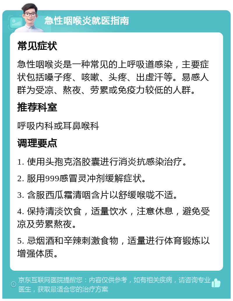 急性咽喉炎就医指南 常见症状 急性咽喉炎是一种常见的上呼吸道感染，主要症状包括嗓子疼、咳嗽、头疼、出虚汗等。易感人群为受凉、熬夜、劳累或免疫力较低的人群。 推荐科室 呼吸内科或耳鼻喉科 调理要点 1. 使用头孢克洛胶囊进行消炎抗感染治疗。 2. 服用999感冒灵冲剂缓解症状。 3. 含服西瓜霜清咽含片以舒缓喉咙不适。 4. 保持清淡饮食，适量饮水，注意休息，避免受凉及劳累熬夜。 5. 忌烟酒和辛辣刺激食物，适量进行体育锻炼以增强体质。