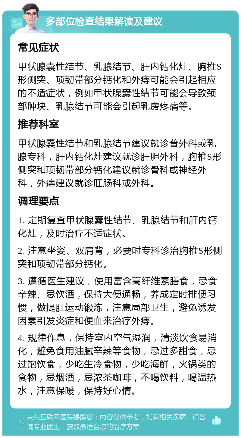 多部位检查结果解读及建议 常见症状 甲状腺囊性结节、乳腺结节、肝内钙化灶、胸椎S形侧突、项韧带部分钙化和外痔可能会引起相应的不适症状，例如甲状腺囊性结节可能会导致颈部肿块、乳腺结节可能会引起乳房疼痛等。 推荐科室 甲状腺囊性结节和乳腺结节建议就诊普外科或乳腺专科，肝内钙化灶建议就诊肝胆外科，胸椎S形侧突和项韧带部分钙化建议就诊骨科或神经外科，外痔建议就诊肛肠科或外科。 调理要点 1. 定期复查甲状腺囊性结节、乳腺结节和肝内钙化灶，及时治疗不适症状。 2. 注意坐姿、双肩背，必要时专科诊治胸椎S形侧突和项韧带部分钙化。 3. 遵循医生建议，使用富含高纤维素膳食，忌食辛辣、忌饮酒，保持大便通畅，养成定时排便习惯，做提肛运动锻炼，注意局部卫生，避免诱发因素引发炎症和便血来治疗外痔。 4. 规律作息，保持室内空气湿润，清淡饮食易消化，避免食用油腻辛辣等食物，忌过多甜食，忌过饱饮食，少吃生冷食物，少吃海鲜，火锅类的食物，忌烟酒，忌浓茶咖啡，不喝饮料，喝温热水，注意保暖，保持好心情。