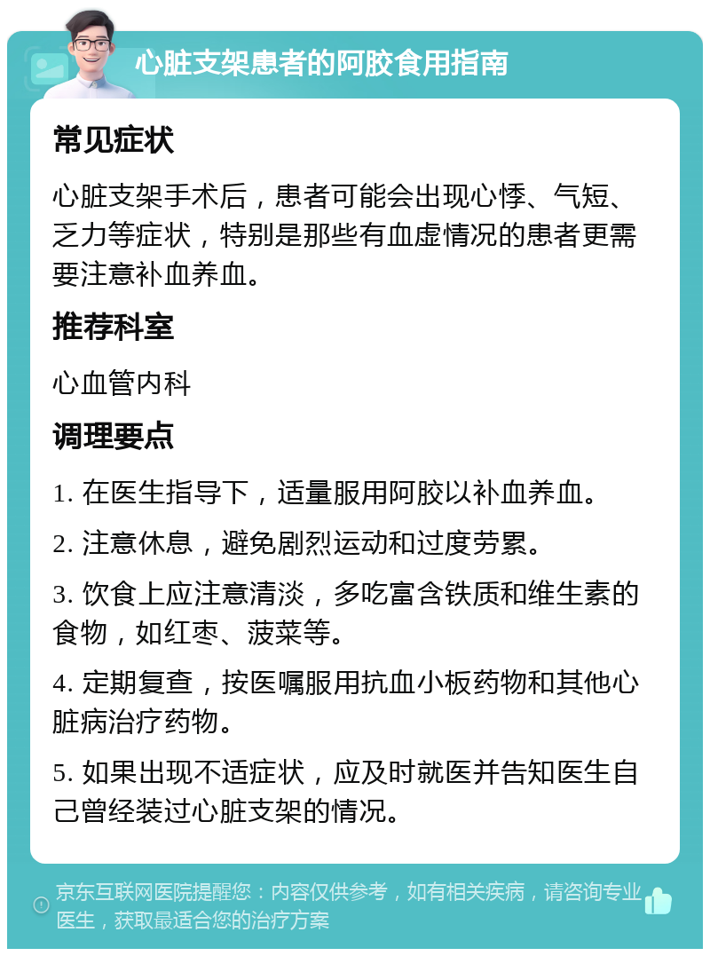 心脏支架患者的阿胶食用指南 常见症状 心脏支架手术后，患者可能会出现心悸、气短、乏力等症状，特别是那些有血虚情况的患者更需要注意补血养血。 推荐科室 心血管内科 调理要点 1. 在医生指导下，适量服用阿胶以补血养血。 2. 注意休息，避免剧烈运动和过度劳累。 3. 饮食上应注意清淡，多吃富含铁质和维生素的食物，如红枣、菠菜等。 4. 定期复查，按医嘱服用抗血小板药物和其他心脏病治疗药物。 5. 如果出现不适症状，应及时就医并告知医生自己曾经装过心脏支架的情况。