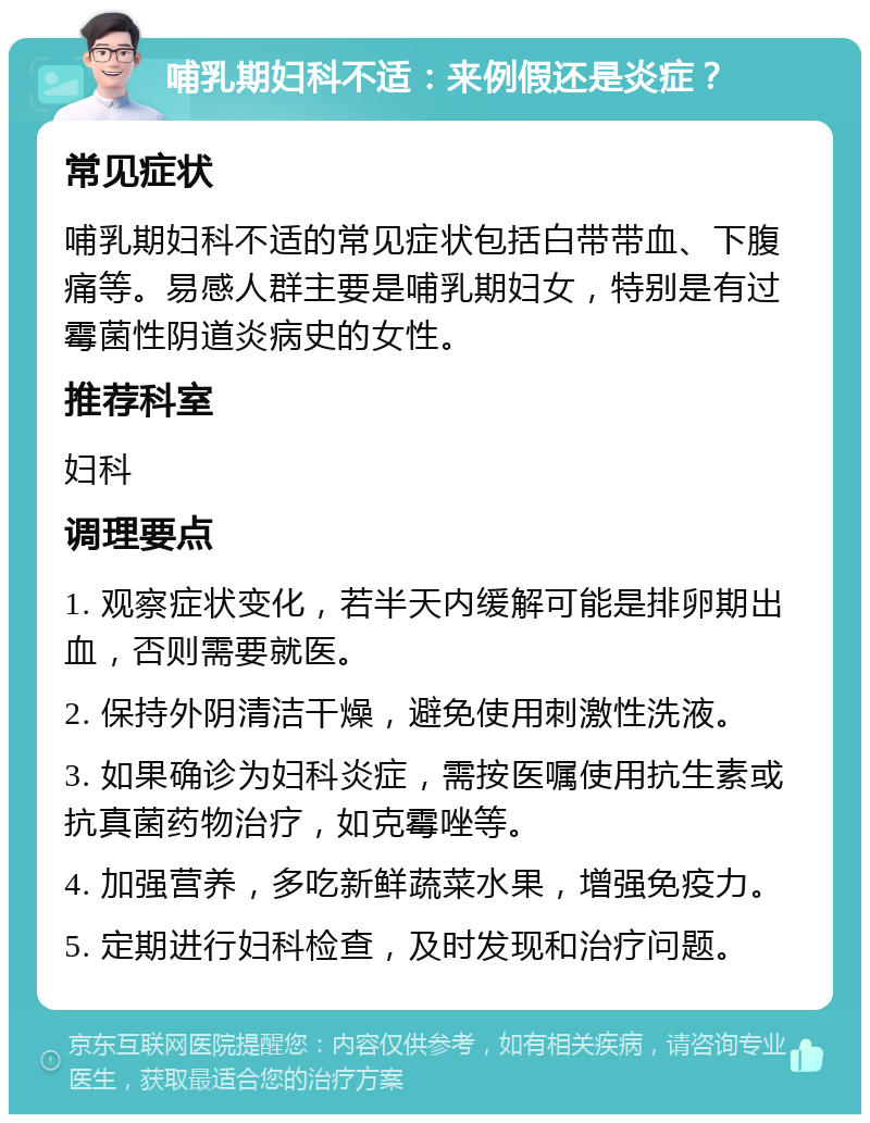 哺乳期妇科不适：来例假还是炎症？ 常见症状 哺乳期妇科不适的常见症状包括白带带血、下腹痛等。易感人群主要是哺乳期妇女，特别是有过霉菌性阴道炎病史的女性。 推荐科室 妇科 调理要点 1. 观察症状变化，若半天内缓解可能是排卵期出血，否则需要就医。 2. 保持外阴清洁干燥，避免使用刺激性洗液。 3. 如果确诊为妇科炎症，需按医嘱使用抗生素或抗真菌药物治疗，如克霉唑等。 4. 加强营养，多吃新鲜蔬菜水果，增强免疫力。 5. 定期进行妇科检查，及时发现和治疗问题。