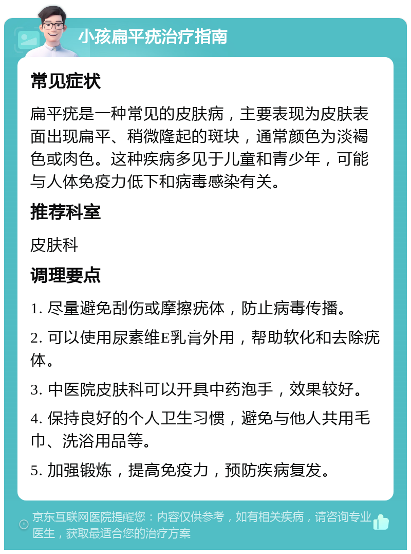 小孩扁平疣治疗指南 常见症状 扁平疣是一种常见的皮肤病，主要表现为皮肤表面出现扁平、稍微隆起的斑块，通常颜色为淡褐色或肉色。这种疾病多见于儿童和青少年，可能与人体免疫力低下和病毒感染有关。 推荐科室 皮肤科 调理要点 1. 尽量避免刮伤或摩擦疣体，防止病毒传播。 2. 可以使用尿素维E乳膏外用，帮助软化和去除疣体。 3. 中医院皮肤科可以开具中药泡手，效果较好。 4. 保持良好的个人卫生习惯，避免与他人共用毛巾、洗浴用品等。 5. 加强锻炼，提高免疫力，预防疾病复发。