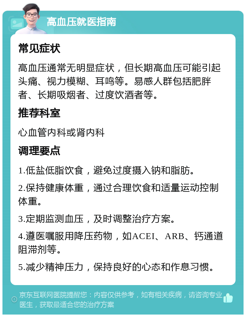 高血压就医指南 常见症状 高血压通常无明显症状，但长期高血压可能引起头痛、视力模糊、耳鸣等。易感人群包括肥胖者、长期吸烟者、过度饮酒者等。 推荐科室 心血管内科或肾内科 调理要点 1.低盐低脂饮食，避免过度摄入钠和脂肪。 2.保持健康体重，通过合理饮食和适量运动控制体重。 3.定期监测血压，及时调整治疗方案。 4.遵医嘱服用降压药物，如ACEI、ARB、钙通道阻滞剂等。 5.减少精神压力，保持良好的心态和作息习惯。