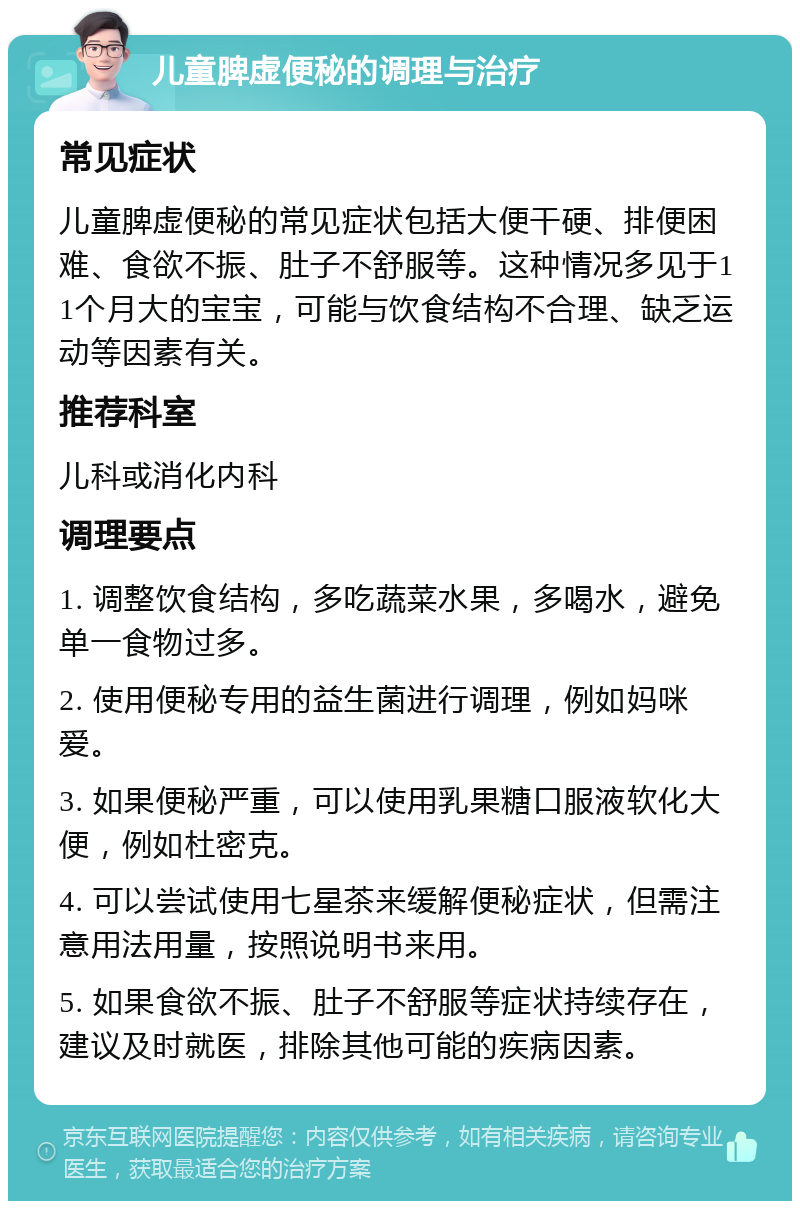 儿童脾虚便秘的调理与治疗 常见症状 儿童脾虚便秘的常见症状包括大便干硬、排便困难、食欲不振、肚子不舒服等。这种情况多见于11个月大的宝宝，可能与饮食结构不合理、缺乏运动等因素有关。 推荐科室 儿科或消化内科 调理要点 1. 调整饮食结构，多吃蔬菜水果，多喝水，避免单一食物过多。 2. 使用便秘专用的益生菌进行调理，例如妈咪爱。 3. 如果便秘严重，可以使用乳果糖口服液软化大便，例如杜密克。 4. 可以尝试使用七星茶来缓解便秘症状，但需注意用法用量，按照说明书来用。 5. 如果食欲不振、肚子不舒服等症状持续存在，建议及时就医，排除其他可能的疾病因素。