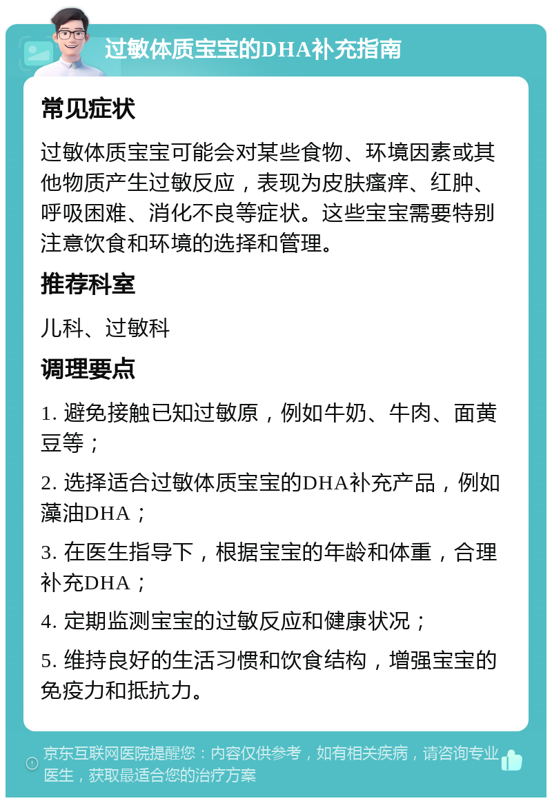 过敏体质宝宝的DHA补充指南 常见症状 过敏体质宝宝可能会对某些食物、环境因素或其他物质产生过敏反应，表现为皮肤瘙痒、红肿、呼吸困难、消化不良等症状。这些宝宝需要特别注意饮食和环境的选择和管理。 推荐科室 儿科、过敏科 调理要点 1. 避免接触已知过敏原，例如牛奶、牛肉、面黄豆等； 2. 选择适合过敏体质宝宝的DHA补充产品，例如藻油DHA； 3. 在医生指导下，根据宝宝的年龄和体重，合理补充DHA； 4. 定期监测宝宝的过敏反应和健康状况； 5. 维持良好的生活习惯和饮食结构，增强宝宝的免疫力和抵抗力。