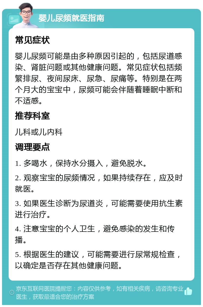 婴儿尿频就医指南 常见症状 婴儿尿频可能是由多种原因引起的，包括尿道感染、肾脏问题或其他健康问题。常见症状包括频繁排尿、夜间尿床、尿急、尿痛等。特别是在两个月大的宝宝中，尿频可能会伴随着睡眠中断和不适感。 推荐科室 儿科或儿内科 调理要点 1. 多喝水，保持水分摄入，避免脱水。 2. 观察宝宝的尿频情况，如果持续存在，应及时就医。 3. 如果医生诊断为尿道炎，可能需要使用抗生素进行治疗。 4. 注意宝宝的个人卫生，避免感染的发生和传播。 5. 根据医生的建议，可能需要进行尿常规检查，以确定是否存在其他健康问题。