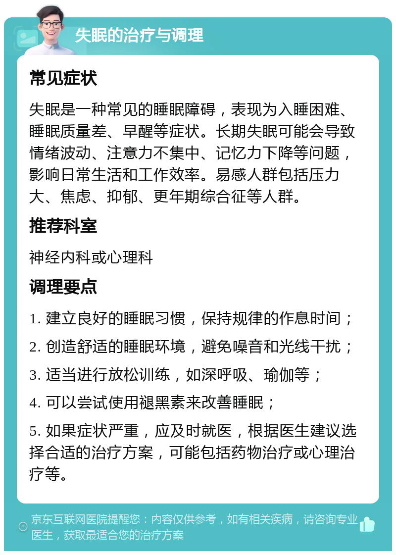 失眠的治疗与调理 常见症状 失眠是一种常见的睡眠障碍，表现为入睡困难、睡眠质量差、早醒等症状。长期失眠可能会导致情绪波动、注意力不集中、记忆力下降等问题，影响日常生活和工作效率。易感人群包括压力大、焦虑、抑郁、更年期综合征等人群。 推荐科室 神经内科或心理科 调理要点 1. 建立良好的睡眠习惯，保持规律的作息时间； 2. 创造舒适的睡眠环境，避免噪音和光线干扰； 3. 适当进行放松训练，如深呼吸、瑜伽等； 4. 可以尝试使用褪黑素来改善睡眠； 5. 如果症状严重，应及时就医，根据医生建议选择合适的治疗方案，可能包括药物治疗或心理治疗等。