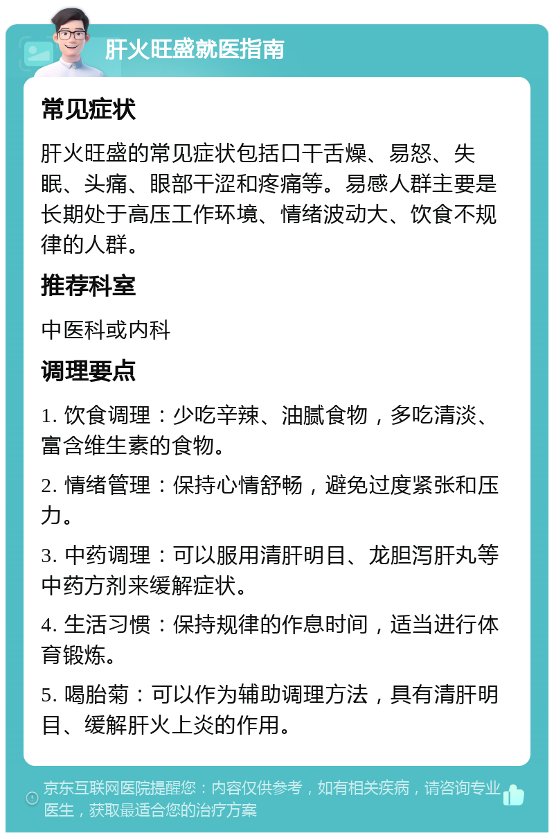 肝火旺盛就医指南 常见症状 肝火旺盛的常见症状包括口干舌燥、易怒、失眠、头痛、眼部干涩和疼痛等。易感人群主要是长期处于高压工作环境、情绪波动大、饮食不规律的人群。 推荐科室 中医科或内科 调理要点 1. 饮食调理：少吃辛辣、油腻食物，多吃清淡、富含维生素的食物。 2. 情绪管理：保持心情舒畅，避免过度紧张和压力。 3. 中药调理：可以服用清肝明目、龙胆泻肝丸等中药方剂来缓解症状。 4. 生活习惯：保持规律的作息时间，适当进行体育锻炼。 5. 喝胎菊：可以作为辅助调理方法，具有清肝明目、缓解肝火上炎的作用。