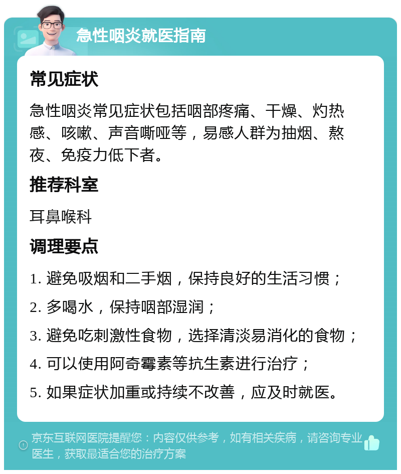 急性咽炎就医指南 常见症状 急性咽炎常见症状包括咽部疼痛、干燥、灼热感、咳嗽、声音嘶哑等，易感人群为抽烟、熬夜、免疫力低下者。 推荐科室 耳鼻喉科 调理要点 1. 避免吸烟和二手烟，保持良好的生活习惯； 2. 多喝水，保持咽部湿润； 3. 避免吃刺激性食物，选择清淡易消化的食物； 4. 可以使用阿奇霉素等抗生素进行治疗； 5. 如果症状加重或持续不改善，应及时就医。