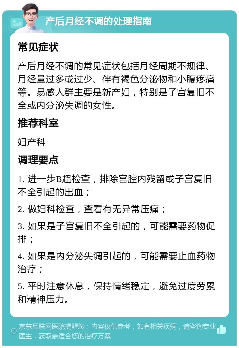 产后月经不调的处理指南 常见症状 产后月经不调的常见症状包括月经周期不规律、月经量过多或过少、伴有褐色分泌物和小腹疼痛等。易感人群主要是新产妇，特别是子宫复旧不全或内分泌失调的女性。 推荐科室 妇产科 调理要点 1. 进一步B超检查，排除宫腔内残留或子宫复旧不全引起的出血； 2. 做妇科检查，查看有无异常压痛； 3. 如果是子宫复旧不全引起的，可能需要药物促排； 4. 如果是内分泌失调引起的，可能需要止血药物治疗； 5. 平时注意休息，保持情绪稳定，避免过度劳累和精神压力。