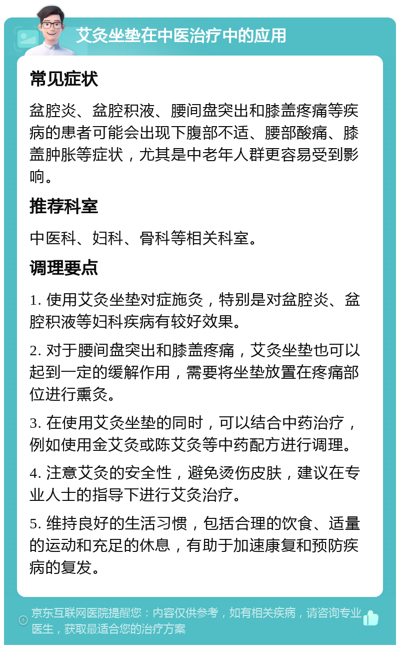 艾灸坐垫在中医治疗中的应用 常见症状 盆腔炎、盆腔积液、腰间盘突出和膝盖疼痛等疾病的患者可能会出现下腹部不适、腰部酸痛、膝盖肿胀等症状，尤其是中老年人群更容易受到影响。 推荐科室 中医科、妇科、骨科等相关科室。 调理要点 1. 使用艾灸坐垫对症施灸，特别是对盆腔炎、盆腔积液等妇科疾病有较好效果。 2. 对于腰间盘突出和膝盖疼痛，艾灸坐垫也可以起到一定的缓解作用，需要将坐垫放置在疼痛部位进行熏灸。 3. 在使用艾灸坐垫的同时，可以结合中药治疗，例如使用金艾灸或陈艾灸等中药配方进行调理。 4. 注意艾灸的安全性，避免烫伤皮肤，建议在专业人士的指导下进行艾灸治疗。 5. 维持良好的生活习惯，包括合理的饮食、适量的运动和充足的休息，有助于加速康复和预防疾病的复发。