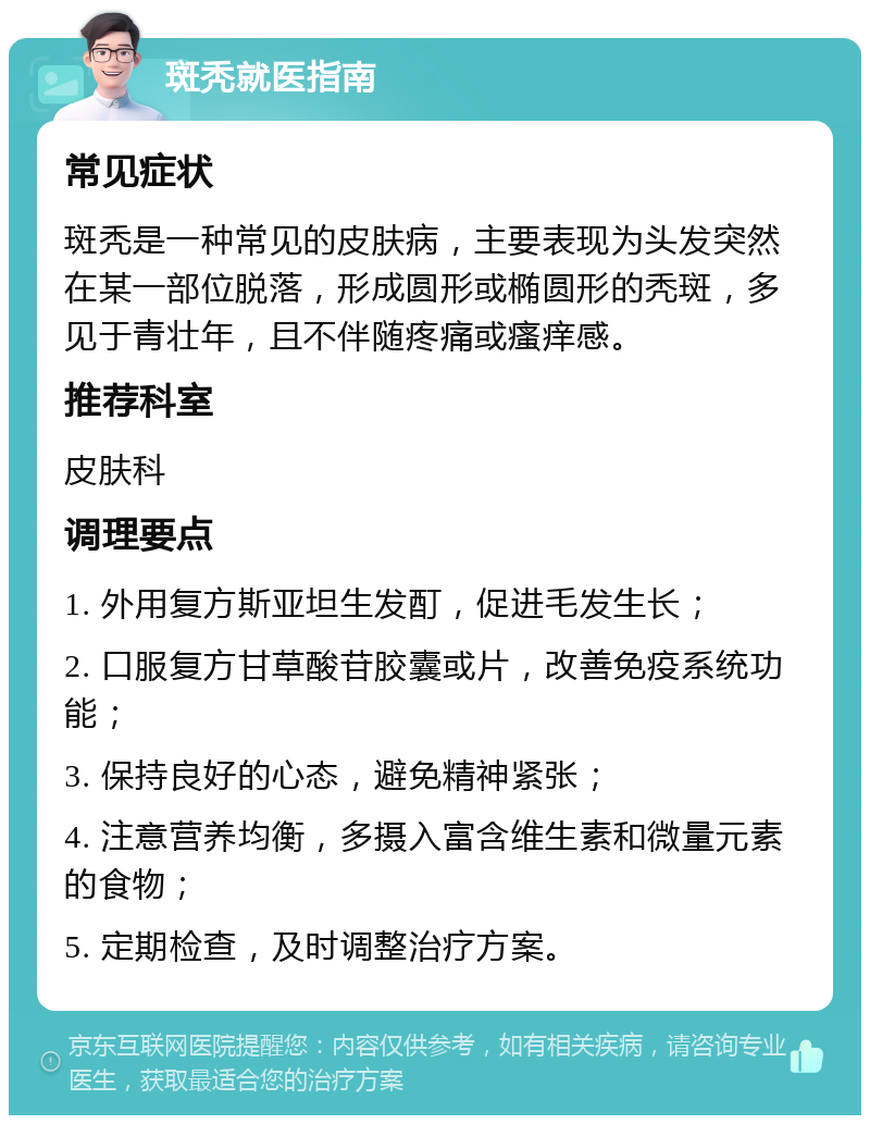 斑秃就医指南 常见症状 斑秃是一种常见的皮肤病，主要表现为头发突然在某一部位脱落，形成圆形或椭圆形的秃斑，多见于青壮年，且不伴随疼痛或瘙痒感。 推荐科室 皮肤科 调理要点 1. 外用复方斯亚坦生发酊，促进毛发生长； 2. 口服复方甘草酸苷胶囊或片，改善免疫系统功能； 3. 保持良好的心态，避免精神紧张； 4. 注意营养均衡，多摄入富含维生素和微量元素的食物； 5. 定期检查，及时调整治疗方案。