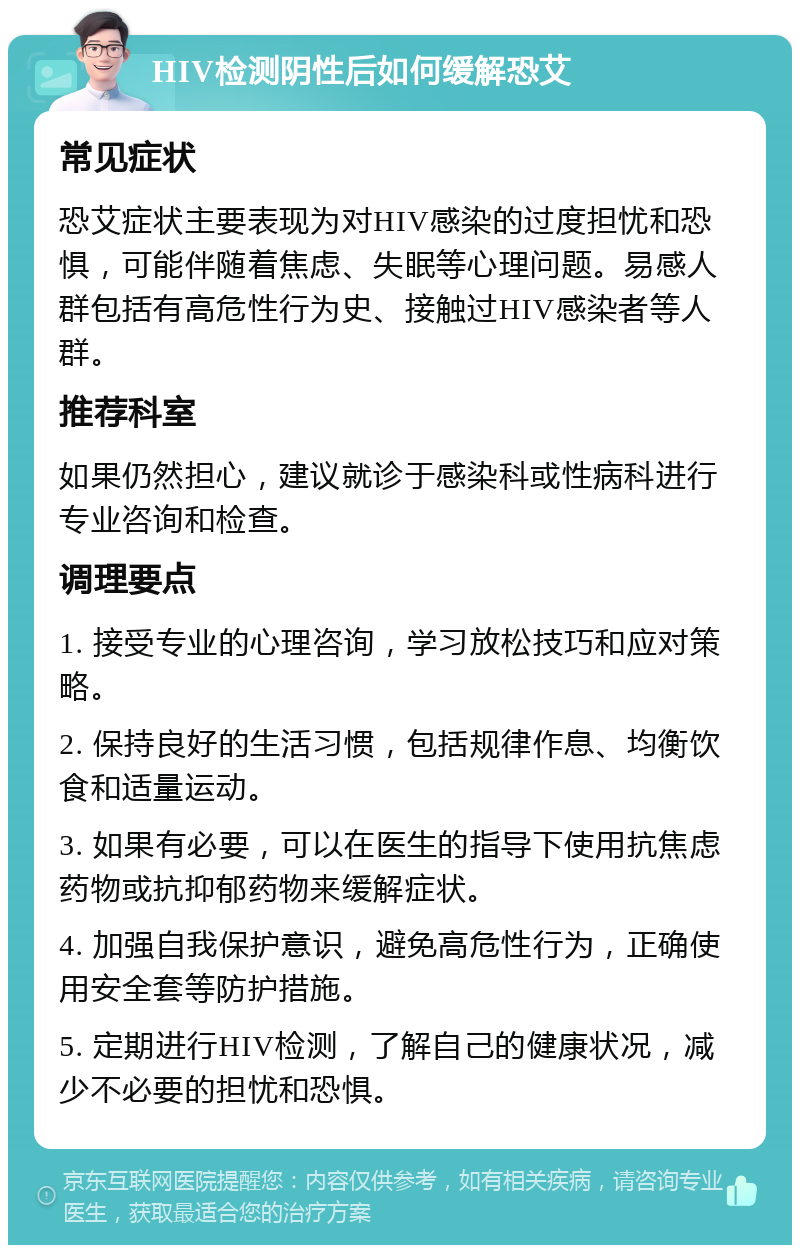 HIV检测阴性后如何缓解恐艾 常见症状 恐艾症状主要表现为对HIV感染的过度担忧和恐惧，可能伴随着焦虑、失眠等心理问题。易感人群包括有高危性行为史、接触过HIV感染者等人群。 推荐科室 如果仍然担心，建议就诊于感染科或性病科进行专业咨询和检查。 调理要点 1. 接受专业的心理咨询，学习放松技巧和应对策略。 2. 保持良好的生活习惯，包括规律作息、均衡饮食和适量运动。 3. 如果有必要，可以在医生的指导下使用抗焦虑药物或抗抑郁药物来缓解症状。 4. 加强自我保护意识，避免高危性行为，正确使用安全套等防护措施。 5. 定期进行HIV检测，了解自己的健康状况，减少不必要的担忧和恐惧。