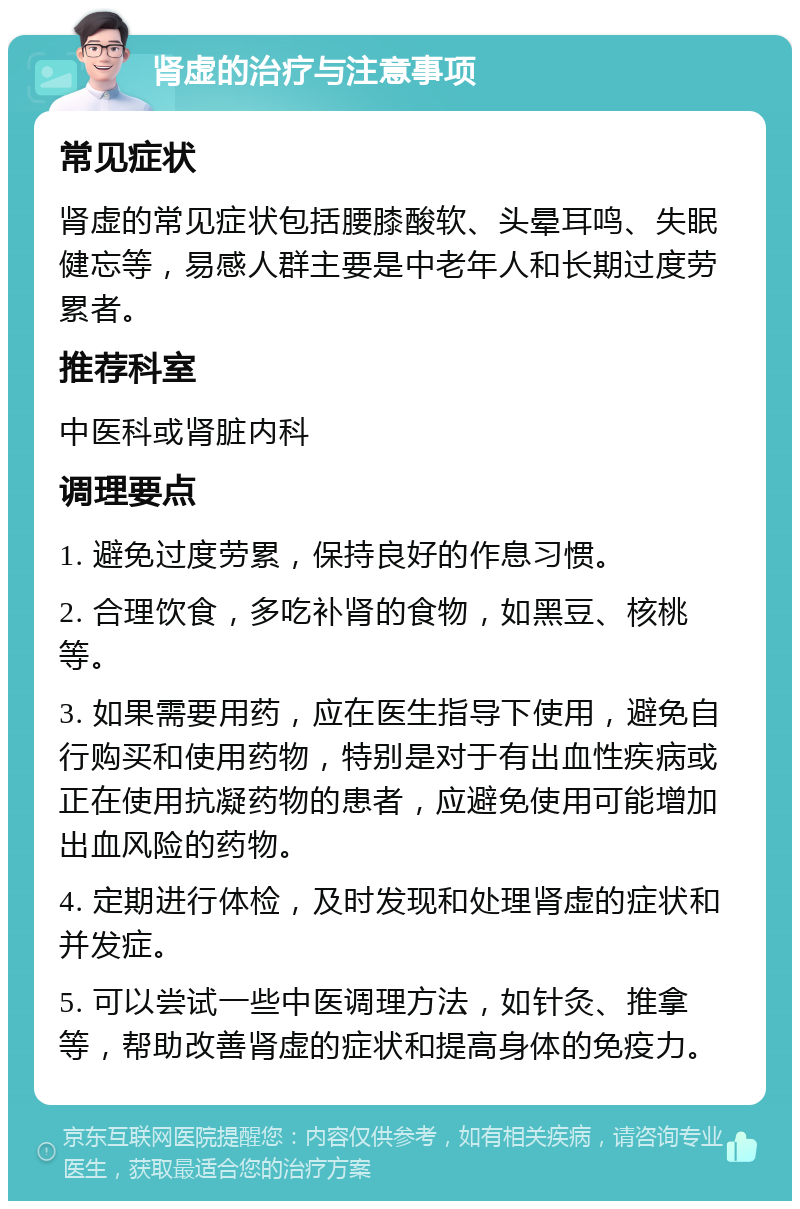 肾虚的治疗与注意事项 常见症状 肾虚的常见症状包括腰膝酸软、头晕耳鸣、失眠健忘等，易感人群主要是中老年人和长期过度劳累者。 推荐科室 中医科或肾脏内科 调理要点 1. 避免过度劳累，保持良好的作息习惯。 2. 合理饮食，多吃补肾的食物，如黑豆、核桃等。 3. 如果需要用药，应在医生指导下使用，避免自行购买和使用药物，特别是对于有出血性疾病或正在使用抗凝药物的患者，应避免使用可能增加出血风险的药物。 4. 定期进行体检，及时发现和处理肾虚的症状和并发症。 5. 可以尝试一些中医调理方法，如针灸、推拿等，帮助改善肾虚的症状和提高身体的免疫力。