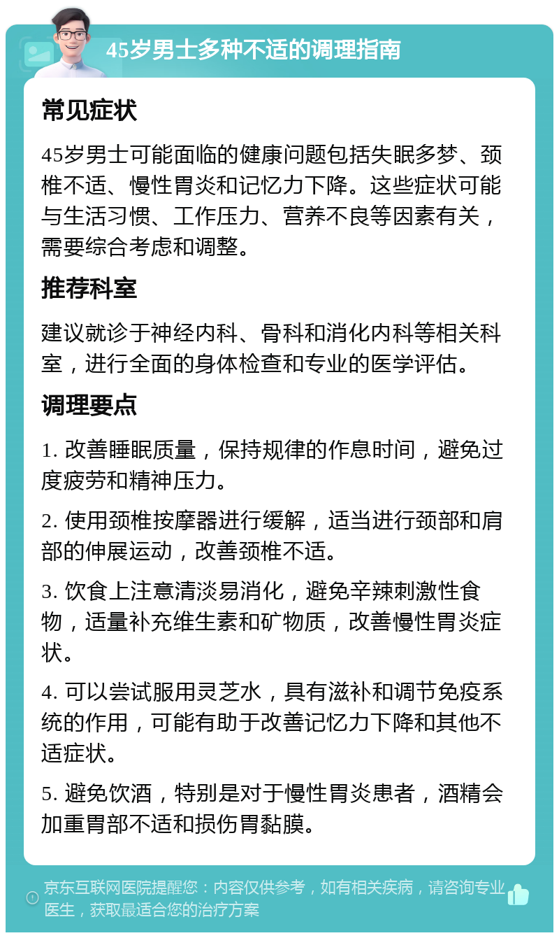 45岁男士多种不适的调理指南 常见症状 45岁男士可能面临的健康问题包括失眠多梦、颈椎不适、慢性胃炎和记忆力下降。这些症状可能与生活习惯、工作压力、营养不良等因素有关，需要综合考虑和调整。 推荐科室 建议就诊于神经内科、骨科和消化内科等相关科室，进行全面的身体检查和专业的医学评估。 调理要点 1. 改善睡眠质量，保持规律的作息时间，避免过度疲劳和精神压力。 2. 使用颈椎按摩器进行缓解，适当进行颈部和肩部的伸展运动，改善颈椎不适。 3. 饮食上注意清淡易消化，避免辛辣刺激性食物，适量补充维生素和矿物质，改善慢性胃炎症状。 4. 可以尝试服用灵芝水，具有滋补和调节免疫系统的作用，可能有助于改善记忆力下降和其他不适症状。 5. 避免饮酒，特别是对于慢性胃炎患者，酒精会加重胃部不适和损伤胃黏膜。