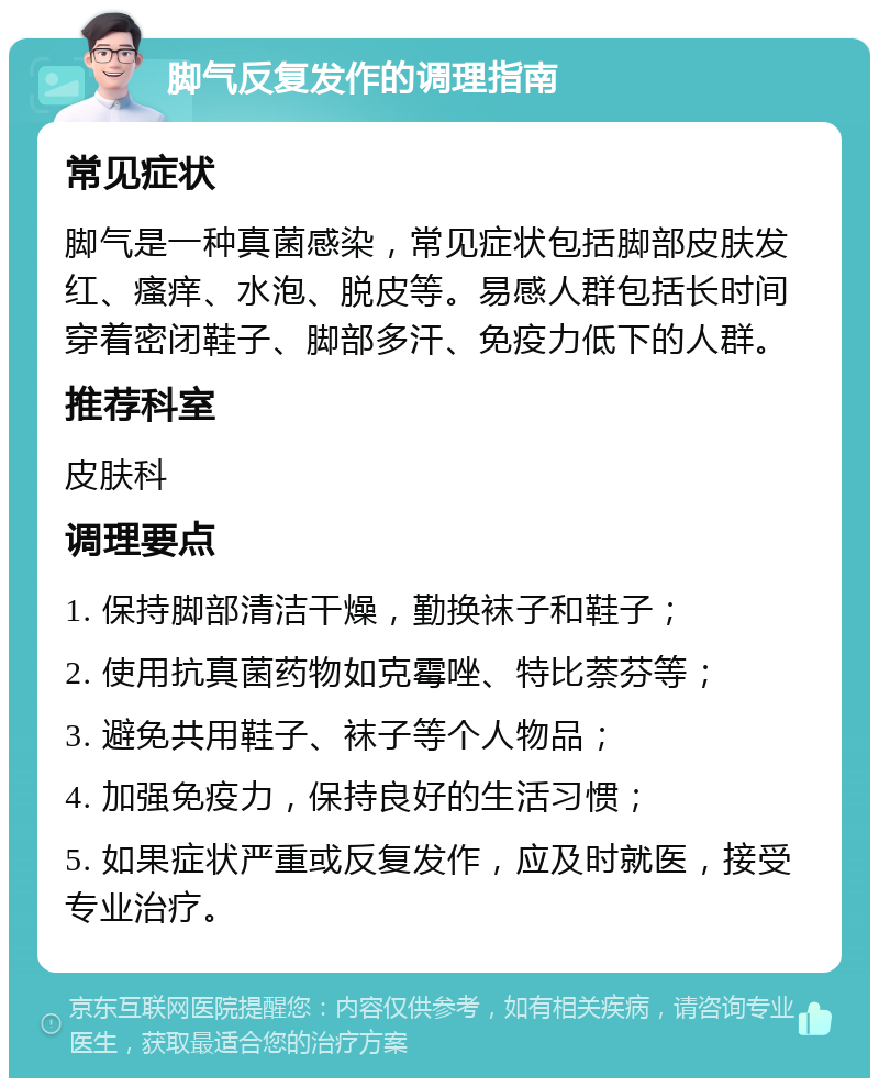 脚气反复发作的调理指南 常见症状 脚气是一种真菌感染，常见症状包括脚部皮肤发红、瘙痒、水泡、脱皮等。易感人群包括长时间穿着密闭鞋子、脚部多汗、免疫力低下的人群。 推荐科室 皮肤科 调理要点 1. 保持脚部清洁干燥，勤换袜子和鞋子； 2. 使用抗真菌药物如克霉唑、特比萘芬等； 3. 避免共用鞋子、袜子等个人物品； 4. 加强免疫力，保持良好的生活习惯； 5. 如果症状严重或反复发作，应及时就医，接受专业治疗。