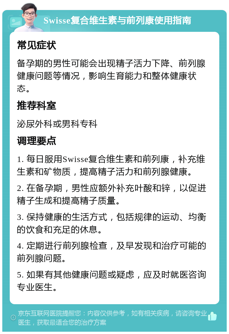 Swisse复合维生素与前列康使用指南 常见症状 备孕期的男性可能会出现精子活力下降、前列腺健康问题等情况，影响生育能力和整体健康状态。 推荐科室 泌尿外科或男科专科 调理要点 1. 每日服用Swisse复合维生素和前列康，补充维生素和矿物质，提高精子活力和前列腺健康。 2. 在备孕期，男性应额外补充叶酸和锌，以促进精子生成和提高精子质量。 3. 保持健康的生活方式，包括规律的运动、均衡的饮食和充足的休息。 4. 定期进行前列腺检查，及早发现和治疗可能的前列腺问题。 5. 如果有其他健康问题或疑虑，应及时就医咨询专业医生。