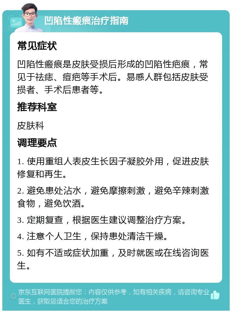 凹陷性瘢痕治疗指南 常见症状 凹陷性瘢痕是皮肤受损后形成的凹陷性疤痕，常见于祛痣、痘疤等手术后。易感人群包括皮肤受损者、手术后患者等。 推荐科室 皮肤科 调理要点 1. 使用重组人表皮生长因子凝胶外用，促进皮肤修复和再生。 2. 避免患处沾水，避免摩擦刺激，避免辛辣刺激食物，避免饮酒。 3. 定期复查，根据医生建议调整治疗方案。 4. 注意个人卫生，保持患处清洁干燥。 5. 如有不适或症状加重，及时就医或在线咨询医生。