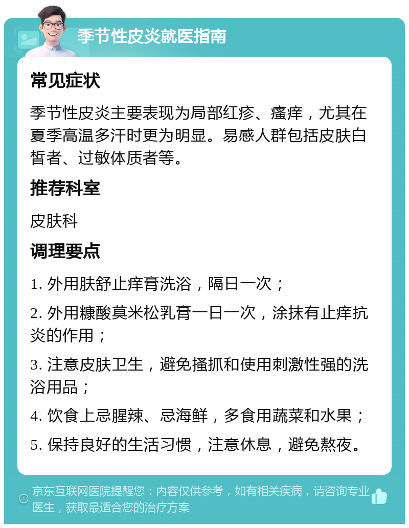 季节性皮炎就医指南 常见症状 季节性皮炎主要表现为局部红疹、瘙痒，尤其在夏季高温多汗时更为明显。易感人群包括皮肤白皙者、过敏体质者等。 推荐科室 皮肤科 调理要点 1. 外用肤舒止痒膏洗浴，隔日一次； 2. 外用糠酸莫米松乳膏一日一次，涂抹有止痒抗炎的作用； 3. 注意皮肤卫生，避免搔抓和使用刺激性强的洗浴用品； 4. 饮食上忌腥辣、忌海鲜，多食用蔬菜和水果； 5. 保持良好的生活习惯，注意休息，避免熬夜。