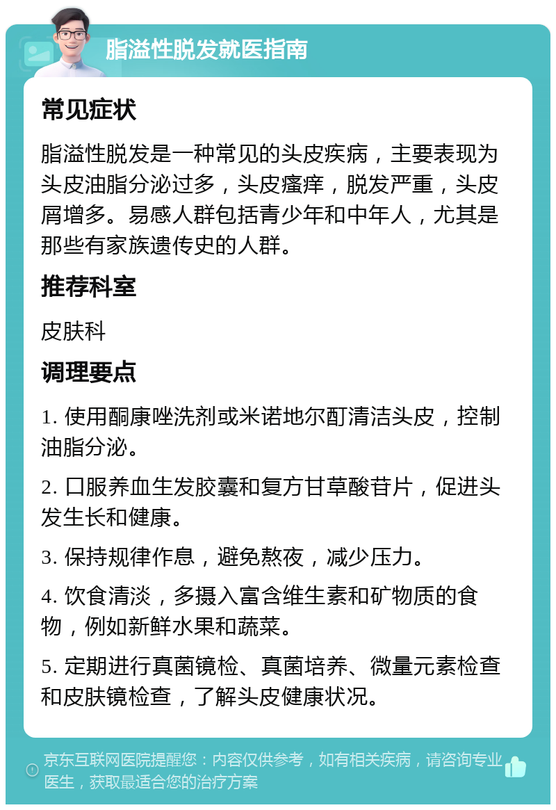 脂溢性脱发就医指南 常见症状 脂溢性脱发是一种常见的头皮疾病，主要表现为头皮油脂分泌过多，头皮瘙痒，脱发严重，头皮屑增多。易感人群包括青少年和中年人，尤其是那些有家族遗传史的人群。 推荐科室 皮肤科 调理要点 1. 使用酮康唑洗剂或米诺地尔酊清洁头皮，控制油脂分泌。 2. 口服养血生发胶囊和复方甘草酸苷片，促进头发生长和健康。 3. 保持规律作息，避免熬夜，减少压力。 4. 饮食清淡，多摄入富含维生素和矿物质的食物，例如新鲜水果和蔬菜。 5. 定期进行真菌镜检、真菌培养、微量元素检查和皮肤镜检查，了解头皮健康状况。