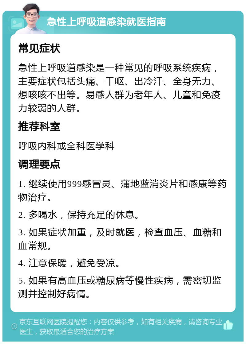 急性上呼吸道感染就医指南 常见症状 急性上呼吸道感染是一种常见的呼吸系统疾病，主要症状包括头痛、干呕、出冷汗、全身无力、想咳咳不出等。易感人群为老年人、儿童和免疫力较弱的人群。 推荐科室 呼吸内科或全科医学科 调理要点 1. 继续使用999感冒灵、蒲地蓝消炎片和感康等药物治疗。 2. 多喝水，保持充足的休息。 3. 如果症状加重，及时就医，检查血压、血糖和血常规。 4. 注意保暖，避免受凉。 5. 如果有高血压或糖尿病等慢性疾病，需密切监测并控制好病情。