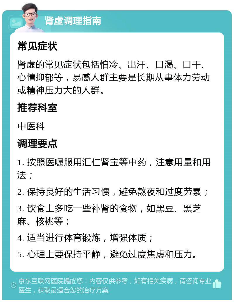 肾虚调理指南 常见症状 肾虚的常见症状包括怕冷、出汗、口渴、口干、心情抑郁等，易感人群主要是长期从事体力劳动或精神压力大的人群。 推荐科室 中医科 调理要点 1. 按照医嘱服用汇仁肾宝等中药，注意用量和用法； 2. 保持良好的生活习惯，避免熬夜和过度劳累； 3. 饮食上多吃一些补肾的食物，如黑豆、黑芝麻、核桃等； 4. 适当进行体育锻炼，增强体质； 5. 心理上要保持平静，避免过度焦虑和压力。