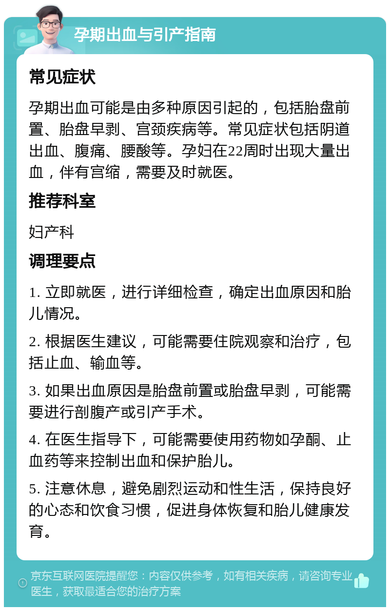 孕期出血与引产指南 常见症状 孕期出血可能是由多种原因引起的，包括胎盘前置、胎盘早剥、宫颈疾病等。常见症状包括阴道出血、腹痛、腰酸等。孕妇在22周时出现大量出血，伴有宫缩，需要及时就医。 推荐科室 妇产科 调理要点 1. 立即就医，进行详细检查，确定出血原因和胎儿情况。 2. 根据医生建议，可能需要住院观察和治疗，包括止血、输血等。 3. 如果出血原因是胎盘前置或胎盘早剥，可能需要进行剖腹产或引产手术。 4. 在医生指导下，可能需要使用药物如孕酮、止血药等来控制出血和保护胎儿。 5. 注意休息，避免剧烈运动和性生活，保持良好的心态和饮食习惯，促进身体恢复和胎儿健康发育。