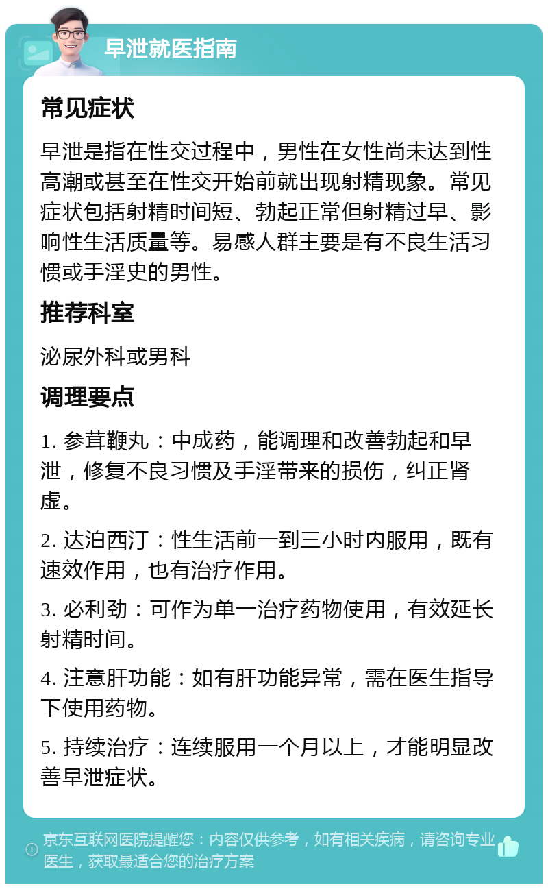 早泄就医指南 常见症状 早泄是指在性交过程中，男性在女性尚未达到性高潮或甚至在性交开始前就出现射精现象。常见症状包括射精时间短、勃起正常但射精过早、影响性生活质量等。易感人群主要是有不良生活习惯或手淫史的男性。 推荐科室 泌尿外科或男科 调理要点 1. 参茸鞭丸：中成药，能调理和改善勃起和早泄，修复不良习惯及手淫带来的损伤，纠正肾虚。 2. 达泊西汀：性生活前一到三小时内服用，既有速效作用，也有治疗作用。 3. 必利劲：可作为单一治疗药物使用，有效延长射精时间。 4. 注意肝功能：如有肝功能异常，需在医生指导下使用药物。 5. 持续治疗：连续服用一个月以上，才能明显改善早泄症状。