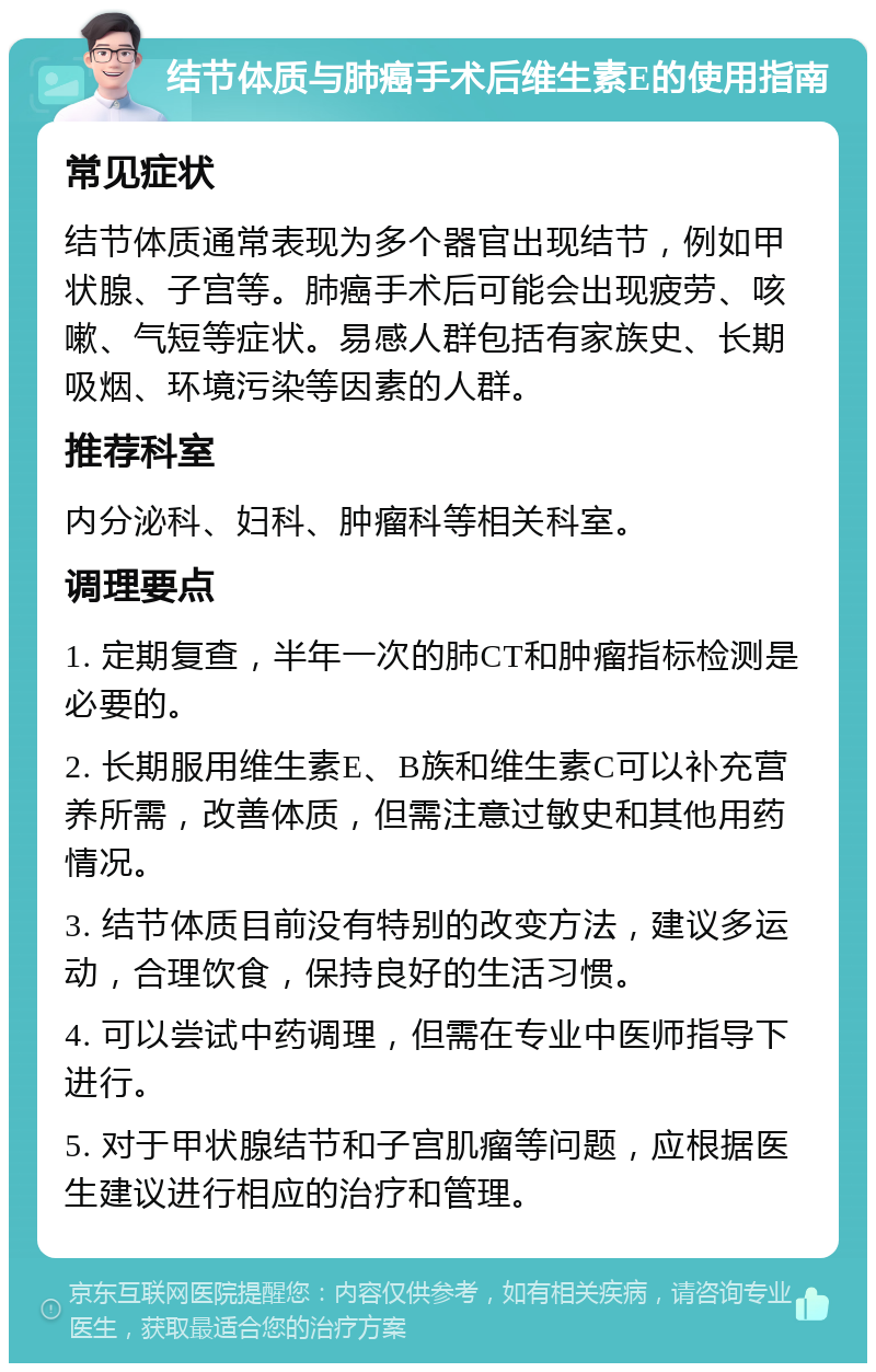 结节体质与肺癌手术后维生素E的使用指南 常见症状 结节体质通常表现为多个器官出现结节，例如甲状腺、子宫等。肺癌手术后可能会出现疲劳、咳嗽、气短等症状。易感人群包括有家族史、长期吸烟、环境污染等因素的人群。 推荐科室 内分泌科、妇科、肿瘤科等相关科室。 调理要点 1. 定期复查，半年一次的肺CT和肿瘤指标检测是必要的。 2. 长期服用维生素E、B族和维生素C可以补充营养所需，改善体质，但需注意过敏史和其他用药情况。 3. 结节体质目前没有特别的改变方法，建议多运动，合理饮食，保持良好的生活习惯。 4. 可以尝试中药调理，但需在专业中医师指导下进行。 5. 对于甲状腺结节和子宫肌瘤等问题，应根据医生建议进行相应的治疗和管理。