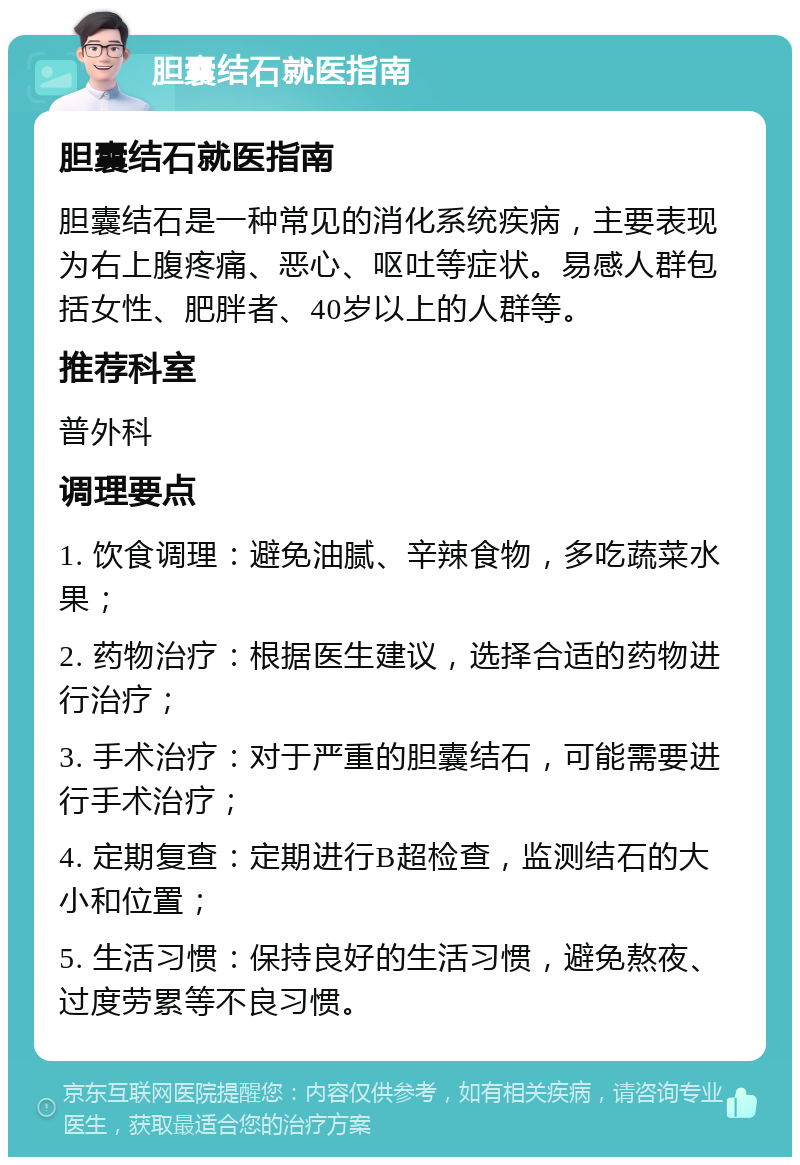 胆囊结石就医指南 胆囊结石就医指南 胆囊结石是一种常见的消化系统疾病，主要表现为右上腹疼痛、恶心、呕吐等症状。易感人群包括女性、肥胖者、40岁以上的人群等。 推荐科室 普外科 调理要点 1. 饮食调理：避免油腻、辛辣食物，多吃蔬菜水果； 2. 药物治疗：根据医生建议，选择合适的药物进行治疗； 3. 手术治疗：对于严重的胆囊结石，可能需要进行手术治疗； 4. 定期复查：定期进行B超检查，监测结石的大小和位置； 5. 生活习惯：保持良好的生活习惯，避免熬夜、过度劳累等不良习惯。