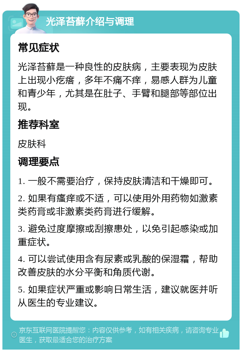 光泽苔藓介绍与调理 常见症状 光泽苔藓是一种良性的皮肤病，主要表现为皮肤上出现小疙瘩，多年不痛不痒，易感人群为儿童和青少年，尤其是在肚子、手臂和腿部等部位出现。 推荐科室 皮肤科 调理要点 1. 一般不需要治疗，保持皮肤清洁和干燥即可。 2. 如果有瘙痒或不适，可以使用外用药物如激素类药膏或非激素类药膏进行缓解。 3. 避免过度摩擦或刮擦患处，以免引起感染或加重症状。 4. 可以尝试使用含有尿素或乳酸的保湿霜，帮助改善皮肤的水分平衡和角质代谢。 5. 如果症状严重或影响日常生活，建议就医并听从医生的专业建议。